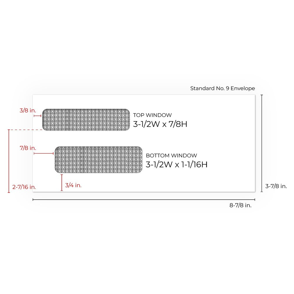 Standard No. 9 envelope: 8-7/8W x 3-7/8H (inch)  Window specs Top Window Size: 3-1/2W x 7/8H Top Window From Left Side: 3/8 inch Top Window From Bottom: 2-7/16 inch Bottom Window Size: 3-1/2W x 1-1/16H inch Bottom Window From Left Side: 7/8 in Bottom Wind